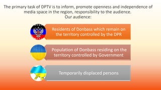 The primary task of DPTV is to inform, promote openness and independence of
media space in the region, responsibility to the audience.
Our audience:
Residents of Donbass which remain on
the territory controlled by the DPR
Population of Donbass residing on the
territory controlled by Government
Temporarily displaced persons
 
