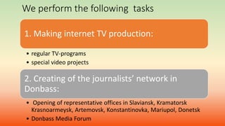 We perform the following tasks
1. Making internet TV production:
• regular TV-programs
• special video projects
2. Creating of the journalists’ network in
Donbass:
• Opening of representative offices in Slaviansk, Kramatorsk
Krasnoarmeysk, Artemovsk, Konstantinovka, Mariupol, Donetsk
• Donbass Media Forum
 