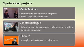 Special video projects
Media Maidan
• Problems with the freedom of speech
• Access to public information
Donetsk dialogue
• Informing and discussing new challenges and problems
• juridical consultation
"Share!"
• a simple explanation of complex issues
 