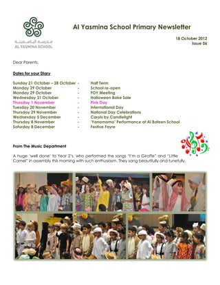 Al Yasmina School Primary Newsletter
                                                                                    18 October 2012
                                                                                            Issue 06



Dear Parents,

Dates for your Diary

Sunday 21 October – 28 October   -      Half Term
Monday 29 October                -      School re-open
Monday 29 October                -      FOY Meeting
Wednesday 31 October             -      Halloween Bake Sale
Thursday 1 November              -      Pink Day
Tuesday 20 November              -      International Day
Thursday 29 November             -      National Day Celebrations
Wednesday 5 December             -      Carols by Candlelight
Thursday 8 November              -      ‘Yanomamo’ Performance at Al Bateen School
Saturday 8 December              -      Festive Fayre



From The Music Department

A huge „well done‟ to Year 2‟s, who performed the songs “I‟m a Giraffe” and “Little
Camel” in assembly this morning with such enthusiasm. They sang beautifully and tunefully.
 