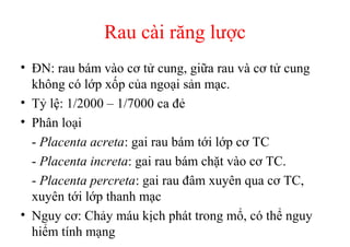Rau cài răng lược 
• ĐN: rau bám vào cơ tử cung, giữa rau và cơ tử cung 
không có lớp xốp của ngoại sản mạc. 
• Tỷ lệ: 1/2000 – 1/7000 ca đẻ 
• Phân loại 
- Placenta acreta: gai rau bám tới lớp cơ TC 
- Placenta increta: gai rau bám chặt vào cơ TC. 
- Placenta percreta: gai rau đâm xuyên qua cơ TC, 
xuyên tới lớp thanh mạc 
• Nguy cơ: Chảy máu kịch phát trong mổ, có thể nguy 
hiểm tính mạng 
 