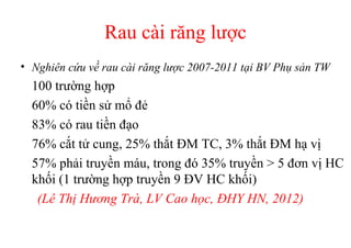 Rau cài răng lược 
• Nghiên cứu về rau cài răng lược 2007-2011 tại BV Phụ sản TW 
100 trường hợp 
60% có tiền sử mổ đẻ 
83% có rau tiền đạo 
76% cắt tử cung, 25% thắt ĐM TC, 3% thắt ĐM hạ vị 
57% phải truyền máu, trong đó 35% truyền > 5 đơn vị HC 
khối (1 trường hợp truyền 9 ĐV HC khối) 
(Lê Thị Hương Trà, LV Cao học, ĐHY HN, 2012) 
 