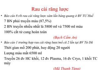 Rau cài răng lược 
• Báo cáo 8 t/h rau cài răng lược xâm lấn bàng quang ở BV TƯ Huế 
7 BN phải truyền máu (87,5%) 
2 BN truyền nhiều nhất là 5800 ml và 7500 ml máu 
100% cắt tử cung hoàn toàn 
(Bạch Cẩm An) 
• Báo cáo 1 trường hợp rau cài răng lược/mổ cũ 2 lần tại BV Từ Dũ 
Thời gian mổ 200 phút, huy động 20 người 
Lượng máu mất 6500 ml 
Truyền 26 đv HC khối, 12 đv Plasma, 16 đv Cryo, 1 khối TC 
máy 
(Mã Thanh Tùng) 
 