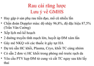 Rau cài răng lược 
Lưu ý về GMHS 
• Hay gặp ở sản phụ rau tiền đạo, mổ cũ nhiều lần 
• Chẩn đoán Doppler màu: độ nhậy 96,8%, độ đặc hiệu 87,5% 
(Trần Văn Cường) 
• Xếp lịch mổ kế hoạch 
• 2 đường truyền tĩnh mạch lớn, huyết áp ĐM xâm lấn 
• Gây mê NKQ với các thuốc ít gây tụt HA 
• Dự trù sẵn HC khối, Plasma, Cryo, khối TC cùng nhóm 
• Có sẵn 2 đơn vị HC khối trong phòng mổ trước rạch da 
• Yêu cầu PTV kẹp ĐM tử cung và cắt TC ngay sau khi lấy 
thai 
 