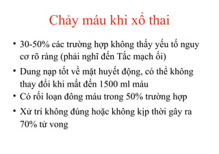 Chảy máu khi xổ thai 
• 30-50% các trường hợp không thấy yếu tố nguy 
cơ rõ ràng (phải nghĩ đến Tắc mạch ối) 
• Dung nạp tốt về mặt huyết động, có thể không 
thay đổi khi mất đến 1500 ml máu 
• Có rối loạn đông máu trong 50% trường hợp 
• Xử trí không đúng hoặc không kịp thời gây ra 
70% tử vong 
 