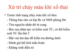 Xử trí chảy máu khi xổ thai 
• Trước tình trạng chảy máu khi xổ thai: 
- Thông báo cho cả kíp Bs và NHS phòng Đẻ 
- Tìm nguyên nhân đờ tử cung 
- Bóc rau nhân tạo và kiểm soát TC, có thể kiểm 
soát TC lần thứ 2 
- Đặt van âm đạo để kiểm tra đường dưới 
- Đánh giá thể tích tuần hoàn 
- Kháng sinh điều trị 
 