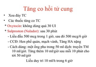 Tăng co hồi tử cung 
• Xoa đáy TC 
• Các thuốc tăng co TC 
* Oxytocin: không dùng quá 30 UI 
* Sulproston (Nalador): sau 30 phút 
- Liều đầu 500 mcg trong 1 giờ, sau đó 500 mcg/6 giờ 
- CCĐ: Hen phế quản, mạch vành, Tăng HA nặng 
- Cách dùng: một ống pha trong 50 ml dịch: truyền TM 
10 ml/giờ. Tăng thêm 10 ml/giờ sau mỗi 10 phút cho 
tới 50 ml/giờ 
Liều duy trì 10 ml/h trong 6 giờ 
 