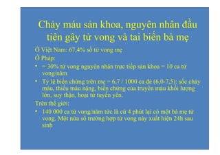Chảy máu sản khoa, nguyên nhân đầu 
tiên gây tử vong và tai biến bà mẹ 
Ở Việt Nam: 67,4% số tử vong mẹ 
Ở Pháp: 
• = 30% tử vong nguyên nhân trực tiếp sản khoa = 10 ca tử 
vong/năm 
• Tỷ lệ biến chứng trên mẹ = 6,7 / 1000 ca đẻ (6,0-7,5): sốc chảy 
máu, thiếu máu nặng, biến chứng của truyền máu khối lượng 
lớn, suy thận, hoại tử tuyến yên. 
Trên thế giới: 
• 140 000 ca tử vong/năm tức là cứ 4 phút lại có một bà mẹ tử 
vong. Một nửa số trường hợp tử vong này xuất hiện 24h sau 
sinh 
 
