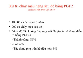 Xử trí chảy máu nặng sau đẻ bằng PGF2 
Hayashi RH, Obs Gyn 1984 
• 18 000 ca đẻ trong 3 năm 
• 900 ca chảy máu sau đẻ 
• 54 ca đờ TC không đáp ứng với Oxytocin và được điều 
trị bằng PGF2a 
- Thành công: 86% 
- Sốt: 6% 
- Tác dụng phụ trên hệ tiêu hóa: 9% 
 
