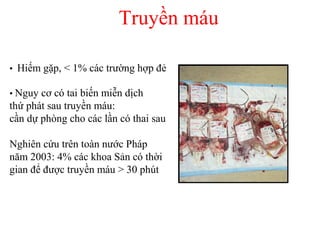 Truyền máu 
• Hiếm gặp, < 1% các trường hợp đẻ 
• Nguy cơ có tai biến miễn dịch 
thứ phát sau truyền máu: 
cần dự phòng cho các lần có thai sau 
Nghiên cứu trên toàn nước Pháp 
năm 2003: 4% các khoa Sản có thời 
gian để được truyền máu > 30 phút 
 