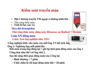 Kiểm soát truyền máu 
• Đặt 2 đường truyền TM ngoại vi đường kính lớn 
• Thử công thức máu 
• Tính bi lan vào /ra 
Theo dõi hémoglobin 
Thử công thức máu, dùng máy Hémocue ou Radical 7 Masimo 
Làm XN đông máu 
Labo, Test ống nghiệm khô, TEG 
2 ống nghiệm khô: cho máu vào mỗi ống 1/3 thể tích ống 
Ống 1: Nghiêng ống mỗi phút/lần 
Khi máu trong ống đông lại = ghi lại thời gian đông máu của ống 1 
Cũng làm như thế với ống thứ 2. 
Sau đó cộng thời gian đông máu của 2 ống lại 
- Bình thường < 7 phút 
- Chắc chắn là rối loạn đông máu khi > 20 phút 
 