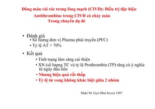 Đông máu rải rác trong lòng mạch (CIVD): Điều trị đặc hiệu 
Antithrombine trong CIVD có chảy máu 
• Đánh giá 
Trong chuyển dạ đẻ 
• Số lượng đơn vị Plasma phải truyền (PFC) 
• Tỷ lệ AT > 70% 
• Kết quả 
• Tình trạng lâm sàng cải thiện 
• XN (số lượng TC và tỷ lệ Prothrombin (TP) tăng có ý nghĩa 
từ ngày đầu tiên 
• Nhưng hiệu quả rất thấp 
• Tỷ lệ tử vong không khác biệt giữa 2 nhóm 
Maki M. Gyn Obst Invest 1987 
 