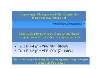 Giảm số lượng Fibrinogen là chỉ điểm sớm nhất cho 
độ nặng của chảy máu sau sinh 
Nồng độ của Fibrinogen là chỉ số độc lập duy nhất có 
liên quan đến sự tiến triển nặng của chảy máu sau sinh 
Giá trị tiên lượng của những kết quả này tập trung trong khoảng từ 
giờ thứ nhất đến giờ thứ 4 
 