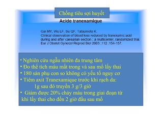 Chống tiêu sợi huyết 
• Nghiên cứu ngẫu nhiên đa trung tâm 
• Đo thể tích máu mất trong và sau mổ lấy thai 
• 180 sản phụ con so không có yếu tố nguy cơ 
• Tiêm axit Tranexamique trước khi rạch da: 
1g sau đó truyền 3 g/3 giờ 
• Giảm được 20% chảy máu trong giai đoạn từ 
khi lấy thai cho đến 2 giờ đầu sau mổ 
 