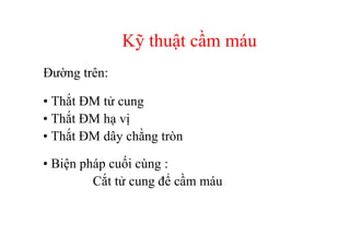 Kỹ thuật cầm máu 
Đường trên: 
• Thắt ĐM tử cung 
• Thắt ĐM hạ vị 
• Thắt ĐM dây chằng tròn 
• Biện pháp cuối cùng : 
Cắt tử cung để cầm máu 
 