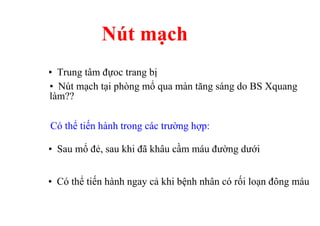 Nút mạch 
• Trung tâm đựoc trang bị 
• Nút mạch tại phòng mổ qua màn tăng sáng do BS Xquang 
làm?? 
Có thể tiến hành trong các trường hợp: 
• Sau mổ đẻ, sau khi đã khâu cầm máu đường dưới 
• Có thể tiến hành ngay cả khi bệnh nhân có rối loạn đông máu 
 