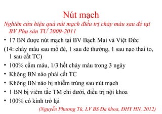 Nút mạch 
Nghiên cứu hiệu quả nút mạch điều trị chảy máu sau đẻ tại 
BV Phụ sản TƯ 2009-2011 
• 17 BN được nút mạch tại BV Bạch Mai và Việt Đức 
(14: chảy máu sau mổ đẻ, 1 sau đẻ thường, 1 sau nạo thai to, 
1 sau cắt TC) 
• 100% cầm máu, 1/3 hết chảy máu trong 3 ngày 
• Không BN nào phải cắt TC 
• Không BN nào bị nhiễm trùng sau nút mạch 
• 1 BN bị viêm tắc TM chi dưới, điều trị nội khoa 
• 100% có kinh trở lại 
(Nguyễn Phương Tú, LV BS Đa khoa, ĐHY HN, 2012) 
 