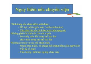 Nguy hiểm nếu chuyển viện 
•Tình trạng sốc chưa kiểm soát được: 
- HA tụt ( đã truyền máu / cathecholamine) 
- Cần phải hồi sức để kiểm soát tình trạng sốc 
•Không phải chỉ định tốt cho nút mạch: 
- Sốc chảy máu khi đang mổ lấy thai 
- chảy máu trong sau mổ lấy thai 
•Không có máu và các chế phẩm máu 
- Nhóm máu hiếm, có kháng thể kháng hồng cầu người cho 
- Vấn đề tổ chức 
- Tiên lượng: thời hạn ngừng chảy máu 
 
