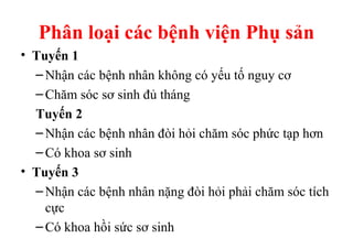 Phân loại các bệnh viện Phụ sản 
• Tuyến 1 
–Nhận các bệnh nhân không có yếu tố nguy cơ 
–Chăm sóc sơ sinh đủ tháng 
Tuyến 2 
–Nhận các bệnh nhân đòi hỏi chăm sóc phức tạp hơn 
–Có khoa sơ sinh 
• Tuyến 3 
–Nhận các bệnh nhân nặng đòi hỏi phải chăm sóc tích 
cực 
–Có khoa hồi sức sơ sinh 
 