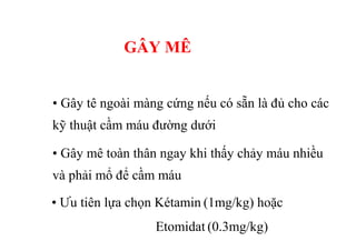 GÂY MÊ 
• Gây tê ngoài màng cứng nếu có sẵn là đủ cho các 
kỹ thuật cầm máu đường dưới 
• Gây mê toàn thân ngay khi thấy chảy máu nhiều 
và phải mổ để cầm máu 
• Ưu tiên lựa chọn Kétamin (1mg/kg) hoặc 
Etomidat (0.3mg/kg) 
 