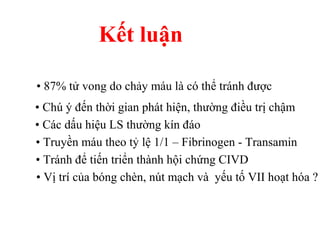Kết luận 
• 87% tử vong do chảy máu là có thể tránh được 
• Chú ý đến thời gian phát hiện, thường điều trị chậm 
• Các dấu hiệu LS thường kín đáo 
• Truyền máu theo tỷ lệ 1/1 – Fibrinogen - Transamin 
• Tránh để tiến triển thành hội chứng CIVD 
• Vị trí của bóng chèn, nút mạch và yếu tố VII hoạt hóa ? 
 