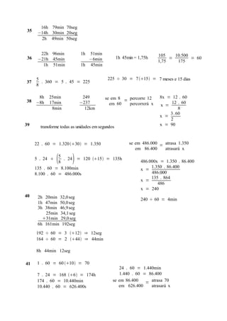 16h 79min 70seg
 35    −14h 30min 20seg
        2h 49min 50seg


        22h 96min            1h 51min                                  105    10.500
 36    −21h 45min               −6min              1h 45min = 1,75h         =        = 60
                                                                       1,75    175
         1h 51min            1h 45min


      5                                     225 ÷ 30 = 7 15 = 7 meses e 15 dias
37      . 360 = 5 . 45 = 225
      8

       8h   25min             249          se em 8 = percorre 12       8x = 12 . 60
38    −8h   17min            −237                                           12 . 60
                                             em 60   percorrerá x      x =
             8min              12km                                             8
                                                                           3 . 60
                                                                       x =
                                                                           2
39      transforme todas as unidades em segundos                       x = 90



      22 . 60 = 1.320 30 = 1.350                      se em 486.000 = atrasa 1.350
                                                            em 86.400    atrasará x

      5 . 24    
                 5
                 8       
                   . 24 = 120 15 = 135h
                                                               486.000x = 1.350 . 86.400
      135 . 60 = 8.100min                                           1.350 . 86.400
                                                               x =
      8.100 . 60 = 486.000s                                         486.000
                                                                    135 . 864
                                                               x =
                                                                       486
                                                               x = 240
40     2h 20min 32,0 seg                                       240 ÷ 60 = 4min
       1h 47min 50,0 seg
       3h 38min 46,9 seg
          25min 34,1 seg
         31min 29,0 seg
       6h 161min 192seg
      192 ÷ 60 = 3 12 ⇒ 12seg
      164 ÷ 60 = 2 44 ⇒ 44min

      8h 44min 12seg

41     1 . 60 = 60 10 = 70
                                                  24 . 60 = 1.440min
       7 . 24 = 168 6 = 174h                   1.440 . 60 = 86.400
       174 . 60 = 10.440min                    se em 86.400   = atrasa 70
       10.440 . 60 = 626.400s                     em 626.400    atrasará x
 