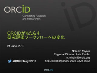 ORCIDがもたらす
研究評価ワークフローへの変化
21 June, 2016
Nobuko Miyairi
Regional Director, Asia Pacific
n.miyairi@orcid.org
http://orcid.org/0000-0002-3229-5662
orcid.org 1
#ORCIDTokyo2016
 