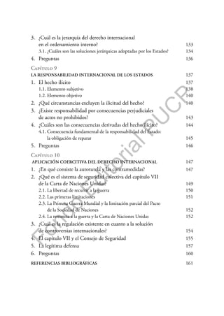 F
o
n
d
o
E
d
i
t
o
r
i
a
l
P
U
C
P
3. ¿Cuál es la jerarquía del derecho internacional
en el ordenamiento interno? 133
3.1. ¿Cuáles son las soluciones jerárquicas adoptadas por los Estados? 134
4. Preguntas 136
Capítulo 9
LA RESPONSABILIDAD INTERNACIONAL DE LOS ESTADOS 137
1. El hecho ilícito 137
1.1. Elemento subjetivo 138
1.2. Elemento objetivo 140
2. ¿Qué circunstancias excluyen la ilicitud del hecho? 140
3. ¿Existe responsabilidad por consecuencias perjudiciales
de actos no prohibidos? 143
4. ¿Cuáles son las consecuencias derivadas del hecho ilícito? 144
4.1. Consecuencia fundamental de la responsabilidad del Estado:
la obligación de reparar 145
5. Preguntas 146
Capítulo 10
APLICACIÓN COERCITIVA DEL DERECHO INTERNACIONAL 147
1. ¿En qué consiste la autotutela y las contramedidas? 147
2. ¿Qué es el sistema de seguridad colectiva del capítulo VII
de la Carta de Naciones Unidas? 149
2.1. La libertad de recurrir a la guerra 150
2.2. Las primeras limitaciones 151
2.3. La Primera Guerra Mundial y la limitación parcial del Pacto
de la Sociedad de Naciones 152
2.4. La renuncia a la guerra y la Carta de Naciones Unidas 152
3. ¿Cuál es la regulación existente en cuanto a la solución
de controversias internacionales? 154
4. El capítulo VII y el Consejo de Seguridad 155
5. La legítima defensa 157
6. Preguntas 160
REFERENCIAS BIBLIOGRÁFICAS 161
 