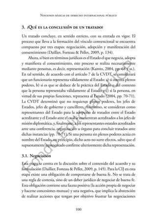 100
F
o
n
d
o
E
d
i
t
o
r
i
a
l
P
U
C
P
Nociones básicas de derecho internacional público
3. ¿Qué es la conclusión de un tratado?
Un tratado concluye, en sentido estricto, con su entrada en vigor. El
proceso que lleva a la formación del vínculo convencional se encuentra
compuesto por tres etapas: negociación, adopción y manifestación del
consentimiento (Daillier, Forteau & Pellet, 2009, p. 134).
Ahora, si bien en términos jurídicos es el Estado el que negocia, adopta
y manifiesta el consentimiento, este proceso se realiza necesariamente
mediante personas, es decir, representación (Kamto, 2004, pp. 68 y ss.).
En tal sentido, de acuerdo con el artículo 7 de la CVDT, se considerará
que un funcionario representa válidamente al Estado: a) si ostenta plenos
poderes, b) si es que se deduce de la práctica del Estado o del contexto
que la persona representaba válidamente al Estado y c) si la persona, en
virtud de sus propias funciones, representa al Estado (2004, pp. 70-71).
La CVDT determinó que no requieren plenos poderes, los jefes de
Estados, jefes de gobierno y cancilleres. Asimismo, se consideran como
representantes del Estado para la adopción de tratados entre el Estado
acreditante y el Estado ante el cual se encuentran acreditados a los jefes de
misión diplomática, y, finalmente, a los representantes estatales acreditados
ante una conferencia, organización u órgano para concluir tratados ante
dichas instancias (pp. 70-71). Si una persona sin plenos poderes actúa en
nombre del Estado, en principio, dicho acto no surte efectos, salvo que el
supuestamente representado confirme ulteriormente dicha representación.
3.1. Negociación
Esta etapa se centra en la discusión sobre el contenido del acuerdo y su
formulación (Daillier, Forteau & Pellet, 2009, p. 145). Para la CIJ en esta
etapa existe una obligación de comportarse de buena fe. No se trata de
una regla de cortesía, sino de un deber jurídico de negociar de buena fe.
Esta obligación contiene una faceta positiva (la acción propia de negociar
y hacerse concesiones mutuas) y una negativa, que implica la abstención
de realizar acciones que tengan por objetivo frustrar las negociaciones
 
