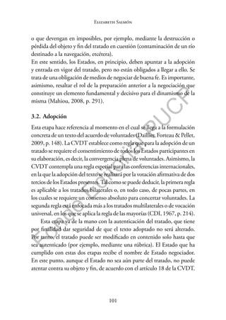 101
F
o
n
d
o
E
d
i
t
o
r
i
a
l
P
U
C
P
Elizabeth Salmón
o que devengan en imposibles, por ejemplo, mediante la destrucción o
pérdida del objeto y fin del tratado en cuestión (contaminación de un río
destinado a la navegación, etcétera).
En este sentido, los Estados, en principio, deben apuntar a la adopción
y entrada en vigor del tratado, pero no están obligados a llegar a ello. Se
trata de una obligación de medios de negociar de buena fe. Es importante,
asimismo, resaltar el rol de la preparación anterior a la negociación que
constituye un elemento fundamental y decisivo para el dinamismo de la
misma (Mahiou, 2008, p. 291).
3.2. Adopción
Esta etapa hace referencia al momento en el cual se llega a la formulación
concreta de un texto del acuerdo de voluntades (Daillier, Forteau & Pellet,
2009, p. 148). La CVDT establece como regla que para la adopción de un
tratado se requiere el consentimiento de todos los Estados participantes en
su elaboración, es decir, la convergencia plena de voluntades. Asimismo, la
CVDT contempla una regla especial para las conferencias internacionales,
en la que la adopción del texto se realizará por la votación afirmativa de dos
tercios de los Estados presentes.Tal como se puede deducir, la primera regla
es aplicable a los tratados bilaterales o, en todo caso, de pocas partes, en
los cuales se requiere un consenso absoluto para concertar voluntades. La
segunda regla está enfocada más a los tratados multilaterales o de vocación
universal, en los que se aplica la regla de las mayorías (CDI, 1967, p. 214).
Esta etapa va de la mano con la autenticación del tratado, que tiene
por finalidad dar seguridad de que el texto adoptado no será alterado.
Por tanto, el tratado puede ser modificado en contenido solo hasta que
sea autenticado (por ejemplo, mediante una rúbrica). El Estado que ha
cumplido con estas dos etapas recibe el nombre de Estado negociador.
En este punto, aunque el Estado no sea aún parte del tratado, no puede
atentar contra su objeto y fin, de acuerdo con el artículo 18 de la CVDT.
 
