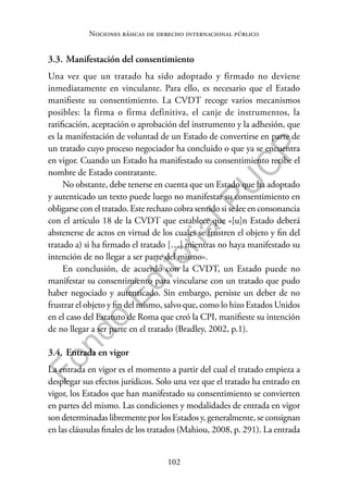 102
F
o
n
d
o
E
d
i
t
o
r
i
a
l
P
U
C
P
Nociones básicas de derecho internacional público
3.3. Manifestación del consentimiento
Una vez que un tratado ha sido adoptado y firmado no deviene
inmediatamente en vinculante. Para ello, es necesario que el Estado
manifieste su consentimiento. La CVDT recoge varios mecanismos
posibles: la firma o firma definitiva, el canje de instrumentos, la
ratificación, aceptación o aprobación del instrumento y la adhesión, que
es la manifestación de voluntad de un Estado de convertirse en parte de
un tratado cuyo proceso negociador ha concluido o que ya se encuentra
en vigor. Cuando un Estado ha manifestado su consentimiento recibe el
nombre de Estado contratante.
No obstante, debe tenerse en cuenta que un Estado que ha adoptado
y autenticado un texto puede luego no manifestar su consentimiento en
obligarse con el tratado. Este rechazo cobra sentido si se lee en consonancia
con el artículo 18 de la CVDT que establece que «[u]n Estado deberá
abstenerse de actos en virtud de los cuales se frustren el objeto y fin del
tratado a) si ha firmado el tratado […] mientras no haya manifestado su
intención de no llegar a ser parte del mismo».
En conclusión, de acuerdo con la CVDT, un Estado puede no
manifestar su consentimiento para vincularse con un tratado que pudo
haber negociado y autenticado. Sin embargo, persiste un deber de no
frustrar el objeto y fin del mismo, salvo que, como lo hizo Estados Unidos
en el caso del Estatuto de Roma que creó la CPI, manifieste su intención
de no llegar a ser parte en el tratado (Bradley, 2002, p.1).
3.4. Entrada en vigor
La entrada en vigor es el momento a partir del cual el tratado empieza a
desplegar sus efectos jurídicos. Solo una vez que el tratado ha entrado en
vigor, los Estados que han manifestado su consentimiento se convierten
en partes del mismo. Las condiciones y modalidades de entrada en vigor
son determinadas libremente por los Estados y, generalmente, se consignan
en las cláusulas finales de los tratados (Mahiou, 2008, p. 291). La entrada
 