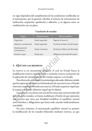 103
F
o
n
d
o
E
d
i
t
o
r
i
a
l
P
U
C
P
Elizabeth Salmón
en vigor dependerá del cumplimiento de las condiciones establecidas en
el instrumento, por lo general, referidas al número de instrumentos de
ratificación, aceptación, aprobación y adhesión, y, en algunos casos, en
combinación con un plazo.
Conclusión de tratados
Etapas Denominación Efectos jurídicos
Negociación Estado negociador Negociar de buena fe
Adopción y autenticación Estado negociador No frustrar el objeto y fin del tratado
Manifestación del
consentimiento
Estado contratante No frustrar el objeto y fin del tratado
Entrada en vigor Estado parte Obligaciones derivadas del tratado
4. ¿Qué son las reservas?
La reserva es un mecanismo mediante el cual un Estado busca la
modificación (reserva modificatoria) o exclusión (reserva excluyente) de
la aplicación de ciertas cláusulas del tratado respecto a ese Estado.
Para efectos de uniformizar la terminología adecuada, debemos señalar
que los sujetos involucrados en la formulación de una reserva son: el Estado
reservante (aquel que formula una reserva), el Estado aceptante (aquel que
la acepta) y el Estado objetante (aquel que la objeta).
Las reservas y sus efectos son uno de los temas más controversiales del
derecho de los tratados, en buena medida por el hecho de que representa
una práctica que tiene por finalidad modificar el equilibrio natural
entre derechos y obligaciones que busca todo acuerdo tradicionalmente
concebido.
En estos términos, el mencionado equilibrio natural no permite
la modificación de los tratados bilaterales mediante reservas, ya que
 