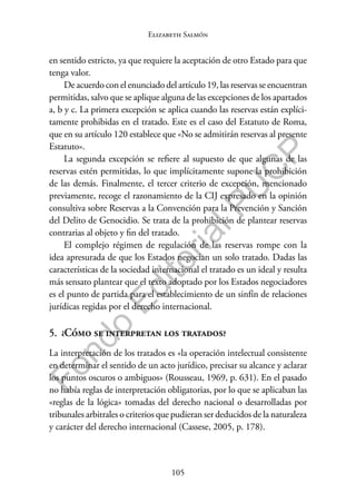 105
F
o
n
d
o
E
d
i
t
o
r
i
a
l
P
U
C
P
Elizabeth Salmón
en sentido estricto, ya que requiere la aceptación de otro Estado para que
tenga valor.
De acuerdo con el enunciado del artículo 19, las reservas se encuentran
permitidas, salvo que se aplique alguna de las excepciones de los apartados
a, b y c. La primera excepción se aplica cuando las reservas están explíci-
tamente prohibidas en el tratado. Este es el caso del Estatuto de Roma,
que en su artículo 120 establece que «No se admitirán reservas al presente
Estatuto».
La segunda excepción se refiere al supuesto de que algunas de las
reservas estén permitidas, lo que implícitamente supone la prohibición
de las demás. Finalmente, el tercer criterio de excepción, mencionado
previamente, recoge el razonamiento de la CIJ expresado en la opinión
consultiva sobre Reservas a la Convención para la Prevención y Sanción
del Delito de Genocidio. Se trata de la prohibición de plantear reservas
contrarias al objeto y fin del tratado.
El complejo régimen de regulación de las reservas rompe con la
idea apresurada de que los Estados negocian un solo tratado. Dadas las
características de la sociedad internacional el tratado es un ideal y resulta
más sensato plantear que el texto adoptado por los Estados negociadores
es el punto de partida para el establecimiento de un sinfín de relaciones
jurídicas regidas por el derecho internacional.
5. ¿Cómo se interpretan los tratados?
La interpretación de los tratados es «la operación intelectual consistente
en determinar el sentido de un acto jurídico, precisar su alcance y aclarar
los puntos oscuros o ambiguos» (Rousseau, 1969, p. 631). En el pasado
no había reglas de interpretación obligatorias, por lo que se aplicaban las
«reglas de la lógica» tomadas del derecho nacional o desarrolladas por
tribunales arbitrales o criterios que pudieran ser deducidos de la naturaleza
y carácter del derecho internacional (Cassese, 2005, p. 178).
 