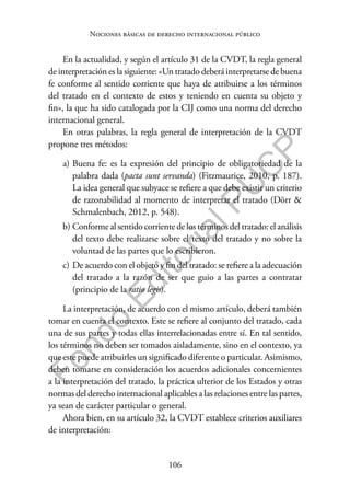 106
F
o
n
d
o
E
d
i
t
o
r
i
a
l
P
U
C
P
Nociones básicas de derecho internacional público
En la actualidad, y según el artículo 31 de la CVDT, la regla general
de interpretación es la siguiente: «Un tratado deberá interpretarse de buena
fe conforme al sentido corriente que haya de atribuirse a los términos
del tratado en el contexto de estos y teniendo en cuenta su objeto y
fin», la que ha sido catalogada por la CIJ como una norma del derecho
internacional general.
En otras palabras, la regla general de interpretación de la CVDT
propone tres métodos:
a) Buena fe: es la expresión del principio de obligatoriedad de la
palabra dada (pacta sunt servanda) (Fitzmaurice, 2010, p. 187).
La idea general que subyace se refiere a que debe existir un criterio
de razonabilidad al momento de interpretar el tratado (Dörr &
Schmalenbach, 2012, p. 548).
b) Conforme al sentido corriente de los términos del tratado: el análisis
del texto debe realizarse sobre el texto del tratado y no sobre la
voluntad de las partes que lo escribieron.
c) De acuerdo con el objeto y fin del tratado: se refiere a la adecuación
del tratado a la razón de ser que guio a las partes a contratar
(principio de la ratio legis).
La interpretación, de acuerdo con el mismo artículo, deberá también
tomar en cuenta el contexto. Este se refiere al conjunto del tratado, cada
una de sus partes y todas ellas interrelacionadas entre sí. En tal sentido,
los términos no deben ser tomados aisladamente, sino en el contexto, ya
que este puede atribuirles un significado diferente o particular. Asimismo,
deben tomarse en consideración los acuerdos adicionales concernientes
a la interpretación del tratado, la práctica ulterior de los Estados y otras
normas del derecho internacional aplicables a las relaciones entre las partes,
ya sean de carácter particular o general.
Ahora bien, en su artículo 32, la CVDT establece criterios auxiliares
de interpretación:
 