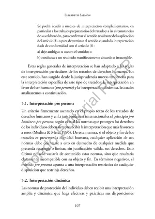 107
F
o
n
d
o
E
d
i
t
o
r
i
a
l
P
U
C
P
Elizabeth Salmón
Se podrá acudir a medios de interpretación complementarios, en
particular a los trabajos preparatorios del tratado y a las circunstancias
de su celebración, para confirmar el sentido resultante de la aplicación
del artículo 31 o para determinar el sentido cuando la interpretación
dada de conformidad con el artículo 31:
a) deje ambiguo u oscuro el sentido; o
b) conduzca a un resultado manifiestamente absurdo o irrazonable.
Estas reglas generales de interpretación se han adaptado a las reglas
de interpretación particulares de los tratados de derechos humanos. En
este sentido, han surgido desde la jurisprudencia nuevas tendencias para
la interpretación específica de este tipo de tratados: la interpretación en
favor del ser humano (pro persona) y la interpretación dinámica, las cuales
analizaremos a continuación.
5.1. Interpretación pro persona
Un criterio firmemente asentado en el propio texto de los tratados de
derechos humanos y en la jurisprudencia internacional es el principio pro
homine o pro persona, según el cual las normas que protegen los derechos
de los individuos deben siempre recibir la interpretación que más favorezca
a estos (Medina & Mera, 1996). De esta manera, si el objeto y fin de los
tratados es preservar la dignidad humana, cualquier aplicación de sus
normas debe orientarse a esto en desmedro de cualquier medida que
pretenda restringir o limitar, sin justificación válida, sus derechos. Esto
último no solo vaciaría de contenido estas normas, sino que resultaría
claramente incompatible con su objeto y fin. En términos negativos, el
método pro persona apunta a una interpretación restrictiva de cualquier
disposición que restrinja derechos.
5.2. Interpretación dinámica
Las normas de protección del individuo deben recibir una interpretación
amplia y dinámica que haga efectivas y prácticas sus disposiciones
 