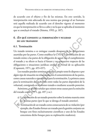 108
F
o
n
d
o
E
d
i
t
o
r
i
a
l
P
U
C
P
Nociones básicas de derecho internacional público
de acuerdo con el objeto y fin de las mismas. En este sentido, la
interpretación más adecuada de una norma que protege al ser humano
será aquella realizada de acuerdo con el derecho vigente al momento
en que la interpretación se lleva a cabo y no la que se aplicaba al momento
que se concluyó el tratado (Simma, 1993, p. 187).
6. ¿En qué consiste la terminación y nulidad
de los tratados?
6.1. Terminación
Un tratado termina o se extingue cuando desaparecen las obligaciones
asumidas por las partes. Como establece la CVDT, la terminación de un
tratado exime a las partes de la obligación de seguir con el cumplimiento
el tratado y su efecto es hacia el futuro y no retroactivo respecto de las
obligaciones o situaciones jurídicas creadas en virtud de su aplicación
(Capotorti, 1971, pp. 455-457).
Los tratados pueden terminar porque su propio texto lo dispone o por
algún tipo de situación no relacionada con el consentimiento de las partes,
como causas naturales o traumáticas para la terminación. La primera causa
para la terminación de un tratado entre todas las partes dependerá de la
voluntad, consignada en el mismo tratado o mediante acuerdo posterior.
Asimismo, es posible señalar que existen otras causas para la extinción
del tratado como (1971, pp. 497 y ss.):
a) La celebración de un tratado posterior sobre la misma materia entre
las mismas partes (por lo que se deroga el tratado anterior).
b) Terminación de un tratado como consecuencia de su violación (por
ejemplo, dos Estados firman un tratado para la gestión conjunta un
bosque con fines exclusivamente científicos y uno de los Estados
concesiona dicho bosque para su explotación maderera).
 