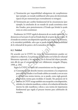 109
F
o
n
d
o
E
d
i
t
o
r
i
a
l
P
U
C
P
Elizabeth Salmón
c) Terminación por imposibilidad subsiguiente de cumplimiento
(por ejemplo, un tratado multilateral sobre pesca de determinada
especie de pez transzonal que eventualmente se extingue).
d) Terminación por cambio fundamental de las circunstancias (por
ejemplo, la conclusión de un tratado de ayuda económica entre
dos Estados, pero posteriormente el Estado que brinda la ayuda
entra en crisis económica).
Finalmente, la CVDT regula la denuncia de un modo restrictivo. La
denuncia es el acto por el cual un Estado deja de ser parte de un tratado. Si
el tratado no contiene una disposición específica que autorice su denuncia,
se la entenderá prohibida, salvo que se pueda deducir dicha posibilidad
de la voluntad de las partes o de la naturaleza del tratado.
6.2. Nulidad
De acuerdo con la CVDT, los vicios del consentimiento pueden ser
subjetivos u objetivos. Los primeros, relacionados con la falta de voluntad
libremente expresada y, los segundos, con la ilicitud del objeto pactado,
más allá de que el consentimiento esté válidamente otorgado (Dupuy,
1998, p. 256).
Según la CVDT, los vicios del consentimiento son los siguientes:
a) Contravención de derecho interno concerniente a la competencia
para celebrar tratados: si un Estado celebra un tratado y con ese acto
se violenta una norma interna, no se puede, como regla general,
alegar dicha norma para invalidar el tratado. Sin perjuicio de lo
anterior, la CVDT recoge también una excepción a esta disposición,
referida a la violación manifiesta, es decir, si la violación del derecho
interno ha sido manifiesta y afecta a una norma de importancia
fundamental que regula el proceso interno para celebración de
tratados.
 