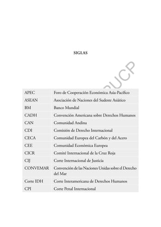 F
o
n
d
o
E
d
i
t
o
r
i
a
l
P
U
C
P
SIGLAS
APEC Foro de Cooperación Económica Asia-Pacífico
ASEAN Asociación de Naciones del Sudeste Asiático
BM Banco Mundial
CADH Convención Americana sobre Derechos Humanos
CAN Comunidad Andina
CDI Comisión de Derecho Internacional
CECA Comunidad Europea del Carbón y del Acero
CEE Comunidad Económica Europea
CICR Comité Internacional de la Cruz Roja
CIJ Corte Internacional de Justicia
CONVEMAR ConvencióndelasNacionesUnidassobreelDerecho
del Mar
Corte IDH Corte Interamericana de Derechos Humanos
CPI Corte Penal Internacional
 