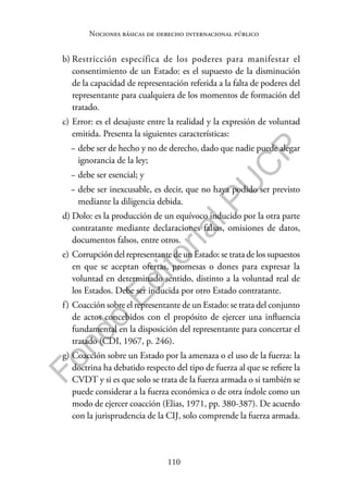 110
F
o
n
d
o
E
d
i
t
o
r
i
a
l
P
U
C
P
Nociones básicas de derecho internacional público
b) Restricción específica de los poderes para manifestar el
consentimiento de un Estado: es el supuesto de la disminución
de la capacidad de representación referida a la falta de poderes del
representante para cualquiera de los momentos de formación del
tratado.
c) Error: es el desajuste entre la realidad y la expresión de voluntad
emitida. Presenta la siguientes características:
− debe ser de hecho y no de derecho, dado que nadie puede alegar
ignorancia de la ley;
− debe ser esencial; y
− debe ser inexcusable, es decir, que no haya podido ser previsto
mediante la diligencia debida.
d) Dolo: es la producción de un equívoco inducido por la otra parte
contratante mediante declaraciones falsas, omisiones de datos,
documentos falsos, entre otros.
e) Corrupción del representante de un Estado: se trata de los supuestos
en que se aceptan ofertas, promesas o dones para expresar la
voluntad en determinado sentido, distinto a la voluntad real de
los Estados. Debe ser inducida por otro Estado contratante.
f) Coacción sobre el representante de un Estado: se trata del conjunto
de actos concebidos con el propósito de ejercer una influencia
fundamental en la disposición del representante para concertar el
tratado (CDI, 1967, p. 246).
g) Coacción sobre un Estado por la amenaza o el uso de la fuerza: la
doctrina ha debatido respecto del tipo de fuerza al que se refiere la
CVDT y si es que solo se trata de la fuerza armada o si también se
puede considerar a la fuerza económica o de otra índole como un
modo de ejercer coacción (Elias, 1971, pp. 380-387). De acuerdo
con la jurisprudencia de la CIJ, solo comprende la fuerza armada.
 