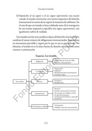 111
F
o
n
d
o
E
d
i
t
o
r
i
a
l
P
U
C
P
Elizabeth Salmón
h) Oposición al ius cogens o el ius cogens superveniens: esta ocurre
cuando el tratado contraviene una norma imperativa del derecho
internacional (o norma de ius cogens) al momento de celebrarse. En
el caso de que un tratado se haya celebrado antes de la emergencia
de una norma imperativa específica (ius cogens superveniens), este
igualmente sufrirá de nulidad.
Los tratados son los actos jurídicos típicos del derecho internacional y
canalizan el mayor número de obligaciones internacionales. Representan
un mecanismo previsible y seguro por lo que su uso es generalizado. No
obstante, el tratado no es la única fuente de derecho internacional como
veremos a continuación.
Esquema. Los tratados
Los tratados
Regulación
- Convención de Viena de 1969
- Derecho consuetudinario
Conclusión
- Negociación
- Adopción
- Manifestación del consentimiento
- Entrada en vigor
Reservas
- Excluyente
- Modificatoria
Interpretación
- Buena fe
- Sentido corriente de los términos
- De acuerdo con el objeto y el fin
- En derechos humanos:
interpretración dinámica y principio
pro persona
Terminación y nulidad
- Terminación
- Nulidad: vicios del consentimiento
 