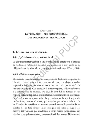 F
o
n
d
o
E
d
i
t
o
r
i
a
l
P
U
C
P
Capítulo 7
LA FORMACIÓN NO CONVENCIONAL
DEL DERECHO INTERNACIONAL
1. Los modos «espontáneos»
1.1. ¿Qué es la costumbre internacional?
La costumbre internacional es una norma que se genera con la práctica
de los Estados (elemento material) y la conciencia o convicción de su
obligatoriedad jurídica (elemento espiritual) (Mendelson, 1998, p. 188).
1.1.1. El elemento material
El elemento material consiste en la conjunción de tiempo y espacio. En
efecto, en cuanto a lo primero, más que el tiempo en el que se realiza
la práctica, importa que esta sea constante, es decir, que se actúe de
manera consistente. Con respecto al ámbito espacial, se hace referencia
a la extensión de la práctica, esto es, a la cantidad de Estados que se
requiere para que la práctica se considere como costumbre. En este punto,
cabe resaltar que se apunta más a la generalidad de la práctica que a la
unanimidad, en otros términos, que se realice por todos y cada uno de
los Estados. Se considera, de manera general, que es la práctica de los
Estados la que debe tomarse en cuenta, pues son estos los sujetos del
derecho internacional por excelencia y, como hemos mencionado, son
ellos los principales creadores y destinatarios de las normas. No obstante,
 