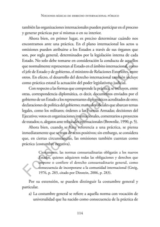 114
F
o
n
d
o
E
d
i
t
o
r
i
a
l
P
U
C
P
Nociones básicas de derecho internacional público
también las organizaciones internacionales pueden participar en el proceso
y generar prácticas por sí mismas o en su interior.
Ahora bien, en primer lugar, es preciso determinar cuándo nos
encontramos ante una práctica. En el plano internacional los actos u
omisiones pueden atribuirse a los Estados a través de sus órganos que
son, por regla general, determinados por la legislación interna de cada
Estado. No solo debe tomarse en consideración la conducta de aquellos
que normalmente representan al Estado en el ámbito internacional, como
el jefe de Estado y de gobierno, el ministro de Relaciones Exteriores, entre
otros. En efecto, el desarrollo del derecho internacional también incluye
como práctica estatal la actuación del poder legislativo o judicial.
Con respecto a las formas que comprende la práctica, se incluyen, entre
otras, correspondencia diplomática, es decir, documentos enviados por el
gobiernodeunEstadoalosrepresentantesdiplomáticosacreditadosdeotro;
declaracionesdepolíticadelgobierno;manualesoficialesqueabarcantemas
legales, como los militares; órdenes a las Fuerzas Armadas; decisiones del
Ejecutivo;votosenorganizacionesinternacionales,comentariosaproyectos
detratados;o,alegatosantetribunalesinternacionales(Brownlie,1990,p.5).
Ahora bien, cuando se hace referencia a una práctica, se piensa
inmediatamente que se trata de actos positivos; sin embargo, se considera
que, en ciertas circunstancias, las omisiones también cuentan como
práctica (costumbre negativa).
Ciertamente, las normas consuetudinarias obligarán a los nuevos
Estados, quienes adquieren todas las obligaciones y derechos que
impone o confiere el derecho consuetudinario general, como
consecuencia de incorporarse a la comunidad internacional (Greig,
1976, p. 283, citado por Dinstein, 2006, p. 283).
Por su extensión, se pueden distinguir la costumbre general y
particular.
a) La costumbre general se refiere a aquella norma con vocación de
universalidad que ha nacido como consecuencia de la práctica de
 