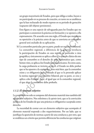 115
F
o
n
d
o
E
d
i
t
o
r
i
a
l
P
U
C
P
Elizabeth Salmón
un grupo mayoritario de Estados, pero que obliga a todos, hayan o
no participado en su proceso de creación, en tanto no se establezca
que la han rechazado de modo expreso en su periodo de gestación
(supuesto del objetor persistente).
Esta figura es una especie de salvaguarda para los Estados que no
participan o consienten la práctica en formación y se oponen a ella
expresamente. De acuerdo con esta regla, el Estado que manifiesta
su oposición a la práctica antes de que se convierta en costumbre
general será excluido de su aplicación.
b) La costumbre particular, por su parte, puede ser regional o bilateral.
La costumbre regional, a diferencia de la general, involucra
la participación de Estados en una región en particular o área
geográfica y únicamente se aplica a ellos. Un ejemplo clásico de este
tipo de costumbre es el derecho de asilo diplomático que, como
hemos visto, se aplica a los Estados latinoamericanos. En estos casos,
la carga probatoria se invierte, es decir, el Estado no debe probar
que se ha opuesto a la costumbre, sino más bien, que la costumbre
existe y es obligatoria para el Estado al que se le pretende aplicar
la norma regional. La costumbre bilateral, por su parte, se crea y
aplica a dos Estados. Aquí, al igual que en la costumbre regional,
el que alega la costumbre debe probarla.
1.1.2. El elemento subjetivo
La costumbre no solo se compone del elemento material sino también del
espiritual o subjetivo. Nos referimos a la opinio iuris, que es la convicción
jurídica de los Estados de que una práctica es obligatoria o aceptada como
derecho.
La necesidad de contar con un elemento subjetivo que acompañe al
elemento material responde a dos requerimientos. Por un lado, que se
justifique la aparición de normas a partir de una conducta y, por otro, que
se establezca un criterio que permita diferenciar las conductas que originan
 