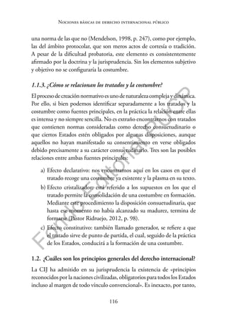 116
F
o
n
d
o
E
d
i
t
o
r
i
a
l
P
U
C
P
Nociones básicas de derecho internacional público
una norma de las que no (Mendelson, 1998, p. 247), como por ejemplo,
las del ámbito protocolar, que son meros actos de cortesía o tradición.
A pesar de la dificultad probatoria, este elemento es consistentemente
afirmado por la doctrina y la jurisprudencia. Sin los elementos subjetivo
y objetivo no se configuraría la costumbre.
1.1.3. ¿Cómo se relacionan los tratados y la costumbre?
Elprocesodecreaciónnormativoesunodenaturalezacomplejaydinámica.
Por ello, si bien podemos identificar separadamente a los tratados y la
costumbre como fuentes principales, en la práctica la relación entre ellas
es intensa y no siempre sencilla. No es extraño encontrarnos con tratados
que contienen normas consideradas como derecho consuetudinario o
que ciertos Estados estén obligados por algunas disposiciones, aunque
aquellos no hayan manifestado su consentimiento en verse obligados
debido precisamente a su carácter consuetudinario. Tres son las posibles
relaciones entre ambas fuentes principales:
a) Efecto declarativo: nos encontramos aquí en los casos en que el
tratado recoge una costumbre ya existente y la plasma en su texto.
b) Efecto cristalizador: está referido a los supuestos en los que el
tratado permite la consolidación de una costumbre en formación.
Mediante este procedimiento la disposición consuetudinaria, que
hasta ese momento no había alcanzado su madurez, termina de
formarse (Pastor Ridruejo, 2012, p. 98).
c) Efecto constitutivo: también llamado generador, se refiere a que
el tratado sirve de punto de partida, el cual, seguido de la práctica
de los Estados, conducirá a la formación de una costumbre.
1.2. ¿Cuáles son los principios generales del derecho internacional?
La CIJ ha admitido en su jurisprudencia la existencia de «principios
reconocidos por la naciones civilizadas, obligatorios para todos los Estados
incluso al margen de todo vínculo convencional». Es inexacto, por tanto,
 