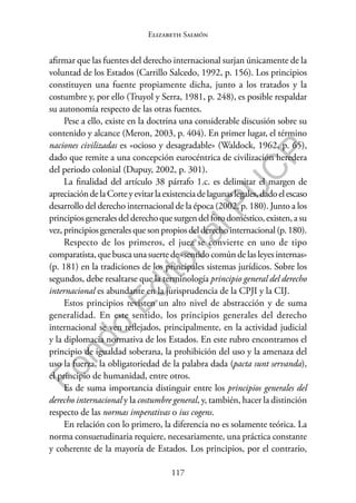 117
F
o
n
d
o
E
d
i
t
o
r
i
a
l
P
U
C
P
Elizabeth Salmón
afirmar que las fuentes del derecho internacional surjan únicamente de la
voluntad de los Estados (Carrillo Salcedo, 1992, p. 156). Los principios
constituyen una fuente propiamente dicha, junto a los tratados y la
costumbre y, por ello (Truyol y Serra, 1981, p. 248), es posible respaldar
su autonomía respecto de las otras fuentes.
Pese a ello, existe en la doctrina una considerable discusión sobre su
contenido y alcance (Meron, 2003, p. 404). En primer lugar, el término
naciones civilizadas es «ocioso y desagradable» (Waldock, 1962, p. 65),
dado que remite a una concepción eurocéntrica de civilización heredera
del periodo colonial (Dupuy, 2002, p. 301).
La finalidad del artículo 38 párrafo 1.c. es delimitar el margen de
apreciacióndelaCorteyevitarlaexistenciadelagunaslegales,dadoelescaso
desarrollo del derecho internacional de la época (2002, p. 180). Junto a los
principiosgeneralesdelderechoquesurgendelforodoméstico,existen,asu
vez,principiosgeneralesquesonpropiosdelderechointernacional(p.180).
Respecto de los primeros, el juez se convierte en uno de tipo
comparatista, que busca una suerte de «sentido común de las leyes internas»
(p. 181) en la tradiciones de los principales sistemas jurídicos. Sobre los
segundos, debe resaltarse que la terminología principio general del derecho
internacional es abundante en la jurisprudencia de la CPJI y la CIJ.
Estos principios revisten un alto nivel de abstracción y de suma
generalidad. En este sentido, los principios generales del derecho
internacional se ven reflejados, principalmente, en la actividad judicial
y la diplomacia normativa de los Estados. En este rubro encontramos el
principio de igualdad soberana, la prohibición del uso y la amenaza del
uso la fuerza, la obligatoriedad de la palabra dada (pacta sunt servanda),
el principio de humanidad, entre otros.
Es de suma importancia distinguir entre los principios generales del
derecho internacional y la costumbre general, y, también, hacer la distinción
respecto de las normas imperativas o ius cogens.
En relación con lo primero, la diferencia no es solamente teórica. La
norma consuetudinaria requiere, necesariamente, una práctica constante
y coherente de la mayoría de Estados. Los principios, por el contrario,
 