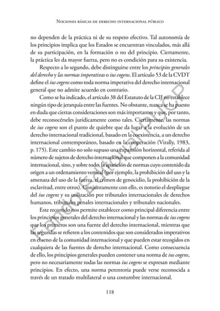 118
F
o
n
d
o
E
d
i
t
o
r
i
a
l
P
U
C
P
Nociones básicas de derecho internacional público
no dependen de la práctica ni de su respeto efectivo. Tal autonomía de
los principios implica que los Estados se encuentran vinculados, más allá
de su participación, en la formación o no del principio. Ciertamente,
la práctica les da mayor fuerza, pero no es condición para su existencia.
Respecto a lo segundo, debe distinguirse entre los principios generales
del derecho y las normas imperativas o ius cogens. El artículo 53 de la CVDT
define el ius cogens como toda norma imperativa del derecho internacional
general que no admite acuerdo en contrario.
Como se ha indicado, el artículo 38 del Estatuto de la CIJ no establece
ningún tipo de jerarquía entre las fuentes. No obstante, nunca se ha puesto
en duda que ciertas consideraciones son más importantes y que, por tanto,
debe reconocérseles jurídicamente como tales. Ciertamente, las normas
de ius cogens son el punto de quiebre que da lugar a la evolución de un
derecho internacional tradicional, basado en la coexistencia, a un derecho
internacional contemporáneo, basado en la cooperación (Virally, 1983,
p. 175). Este cambio no solo supuso una expansión horizontal, referida al
númerodesujetosdederechointernacionalquecomponenalacomunidad
internacional, sino, y sobre todo, la aparición de normas cuyo contenido da
origen a un ordenamiento vertical (por ejemplo, la prohibición del uso y la
amenaza del uso de la fuerza, el crimen de genocidio, la prohibición de la
esclavitud, entre otros). Conjuntamente con ello, es notorio el despliegue
del ius cogens y su utilización por tribunales internacionales de derechos
humanos, tribunales penales internacionales y tribunales nacionales.
Este recorrido nos permite establecer como principal diferencia entre
los principios generales del derecho internacional y las normas de ius cogens
que los primeros son una fuente del derecho internacional, mientras que
las segundas se refieren a los contenidos que son considerados imperativos
en el seno de la comunidad internacional y que pueden estar recogidos en
cualquiera de las fuentes de derecho internacional. Como consecuencia
de ello, los principios generales pueden contener una norma de ius cogens,
pero no necesariamente todas las normas ius cogens se expresan mediante
principios. En efecto, una norma perentoria puede verse reconocida a
través de un tratado multilateral o una costumbre internacional.
 