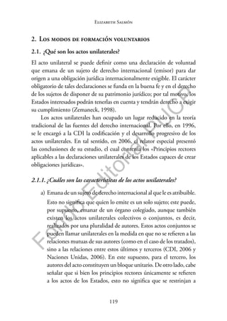 119
F
o
n
d
o
E
d
i
t
o
r
i
a
l
P
U
C
P
Elizabeth Salmón
2. Los modos de formación voluntarios
2.1. ¿Qué son los actos unilaterales?
El acto unilateral se puede definir como una declaración de voluntad
que emana de un sujeto de derecho internacional (emisor) para dar
origen a una obligación jurídica internacionalmente exigible. El carácter
obligatorio de tales declaraciones se funda en la buena fe y en el derecho
de los sujetos de disponer de su patrimonio jurídico; por tal motivo, los
Estados interesados podrán tenerlas en cuenta y tendrán derecho a exigir
su cumplimiento (Zemaneck, 1998).
Los actos unilaterales han ocupado un lugar reducido en la teoría
tradicional de las fuentes del derecho internacional. Por ello, en 1996,
se le encargó a la CDI la codificación y el desarrollo progresivo de los
actos unilaterales. En tal sentido, en 2006, el relator especial presentó
las conclusiones de su estudio, el cual contenía los «Principios rectores
aplicables a las declaraciones unilaterales de los Estados capaces de crear
obligaciones jurídicas».
2.1.1. ¿Cuáles son las características de los actos unilaterales?
a) Emana de un sujeto de derecho internacional al que le es atribuible.
Esto no significa que quien lo emite es un solo sujeto; este puede,
por supuesto, emanar de un órgano colegiado, aunque también
existen los actos unilaterales colectivos o conjuntos, es decir,
realizados por una pluralidad de autores. Estos actos conjuntos se
pueden llamar unilaterales en la medida en que no se refieren a las
relaciones mutuas de sus autores (como en el caso de los tratados),
sino a las relaciones entre estos últimos y terceros (CDI, 2006 y
Naciones Unidas, 2006). En este supuesto, para el tercero, los
autores del acto constituyen un bloque unitario. De otro lado, cabe
señalar que si bien los principios rectores únicamente se refieren
a los actos de los Estados, esto no significa que se restrinjan a
 