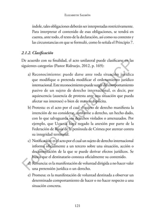 121
F
o
n
d
o
E
d
i
t
o
r
i
a
l
P
U
C
P
Elizabeth Salmón
índole, tales obligaciones deberán ser interpretadas restrictivamente.
Para interpretar el contenido de esas obligaciones, se tendrá en
cuenta, ante todo, el texto de la declaración, así como su contexto y
las circunstancias en que se formuló, como lo señala el Principio 7.
2.1.2. Clasificación
De acuerdo con su finalidad, el acto unilateral puede clasificarse en las
siguientes categorías (Pastor Ridruejo, 2012, p. 169):
a) Reconocimiento: puede darse ante toda situación jurídica
que modifique o pretenda modificar el ordenamiento jurídico
internacional.Estereconocimientopuedesurgirdelcomportamiento
pasivo de un sujeto de derecho internacional, es decir, por
aquiescencia (ausencia de protesta ante una situación que pueda
afectar sus intereses) o bien de manera explícita.
b) Protesta: es el acto por el cual el sujeto de derecho manifiesta la
intención de no considerar, conforme a derecho, un hecho dado,
con lo que salvaguarda sus derechos violados o amenazados. Por
ejemplo, que Ucrania haya negado la anexión por parte de la
Federación de Rusia de la península de Crimea por atentar contra
su integridad territorial.
c) Notificación:eselactoporelcualunsujetodederechointernacional
informa oficialmente a un tercero sobre una situación, acción o
documentación de la que se puede derivar efectos jurídicos. Se
busca que el destinatario conozca oficialmente su contenido.
d) Renuncia: es la manifestación de voluntad dirigida a no hacer valer
una pretensión jurídica o un derecho.
e) Promesa: es la manifestación de voluntad destinada a observar un
determinado comportamiento de hacer o no hacer respecto a una
situación concreta.
 