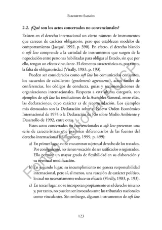 123
F
o
n
d
o
E
d
i
t
o
r
i
a
l
P
U
C
P
Elizabeth Salmón
2.2. ¿Qué son los actos concertados no convencionales?
Existen en el derecho internacional un cierto número de instrumentos
que carecen de carácter obligatorio, pero que establecen modelos de
comportamiento (Jacqué, 1992, p. 390). En efecto, el derecho blando
o soft law comprende a la variedad de instrumentos que surgen de la
negociación entre personas habilitadas para obligar al Estado, sin que por
ello, tengan un efecto vinculante. El elemento característico es, por tanto,
la falta de obligatoriedad (Virally, 1983, p. 193).
Pueden ser considerados como soft law los comunicados conjuntos,
los «acuerdos de caballeros» (gentlemen’s agreements), actos finales de
conferencias, los códigos de conducta, guías y recomendaciones de
organizaciones internacionales. Respecto a esta última categoría, son
ejemplos de soft law las resoluciones de la Asamblea General, entre ellas,
las declaraciones, cuyo carácter es de recomendación. Los ejemplos
más destacados son la Declaración sobre el Nuevo Orden Económico
Internacional de 1974 o la Declaración de Río sobre Medio Ambiente y
Desarrollo de 1992, entre otras.
Estos actos concertados no convencionales o soft law presentan una
serie de características que permiten diferenciarlos de las fuentes del
derecho internacional (Hillgenberg, 1999, p. 499):
a) En primer lugar, no se encuentran sujetos al derecho de los tratados.
Por consiguiente, no tienen vocación de ser ratificados o registrados.
Ello permite un mayor grado de flexibilidad en su elaboración y
su eventual modificación.
b) En segundo lugar, su incumplimiento no genera responsabilidad
internacional, pero sí, al menos, una reacción de carácter político,
lo cual no necesariamente reduce su eficacia (Virally, 1983, p. 193).
c) En tercer lugar, no se incorporan propiamente en el derecho interno
y, por tanto, no pueden ser invocados ante los tribunales nacionales
como vinculantes. Sin embargo, algunos instrumentos de soft law
 