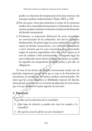 124
F
o
n
d
o
E
d
i
t
o
r
i
a
l
P
U
C
P
Nociones básicas de derecho internacional público
pueden ser elementos de interpretación de las leyes internas o de
conceptos jurídicos indeterminados (Thürer, 2003, p. 458).
d) Por otra parte, sirven para demostrar el avance de la conciencia
jurídica de la comunidad internacional y la formación de nuevas
normas y pueden constituir un elemento en el proceso de formación
del derecho internacional.
e) Finalmente, es importante diferenciar los actos concertados
no convencionales de los unilaterales. Son dos las diferencias
fundamentales. En primer lugar, los actos unilaterales emanan de
sujetos de derecho internacional y son atribuibles directamente
a estos; mientras que los actos concertados no convencionales
surgen de procesos negociadores entre dos o más sujetos en el
seno de cumbres o foros internacionales. En segundo lugar, los
actos unilaterales tienen efectos jurídicos vinculantes; en cambio,
los segundos son compromisos de índole política y, por ello, no
obligatorios.
El tema de las fuentes del derecho internacional resulta uno de
particular importancia porque de lo que se trata es de determinar los
mecanismos de producción de normas jurídicas internacionales. No
están aquí los cuestionamientos ni debilidades mayores del derecho
internacional, sino más bien en el sistema de aplicación de estas normas
que es lo que veremos en la parte siguiente de este texto.
3. Preguntas
1. ¿Cuáles son los elementos de la costumbre?
2. ¿Qué tipos de relación se pueden dar entre los tratados y la
costumbre?
3. ¿Por qué los actos de soft law no son vinculantes?
 